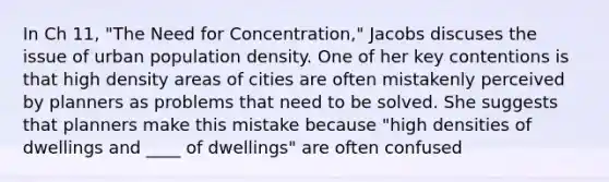 In Ch 11, "The Need for Concentration," Jacobs discuses the issue of urban population density. One of her key contentions is that high density areas of cities are often mistakenly perceived by planners as problems that need to be solved. She suggests that planners make this mistake because "high densities of dwellings and ____ of dwellings" are often confused