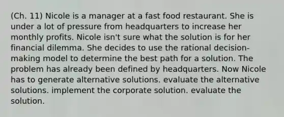 (Ch. 11) Nicole is a manager at a fast food restaurant. She is under a lot of pressure from headquarters to increase her monthly profits. Nicole isn't sure what the solution is for her financial dilemma. She decides to use the rational decision-making model to determine the best path for a solution. The problem has already been defined by headquarters. Now Nicole has to generate alternative solutions. evaluate the alternative solutions. implement the corporate solution. evaluate the solution.