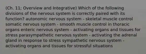 (Ch. 11; Overview and Integrative) Which of the following divisions of the nervous system is correctly paired with its function? autonomic nervous system - skeletal muscle control somatic nervous system - smooth muscle control in thoracic organs enteric nervous system - activating organs and tissues for stress parasympathetic nervous system - activating the adrenal gland in response to stress sympathetic nervous system - activating organs and tissues for stressful situations