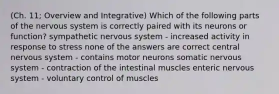 (Ch. 11; Overview and Integrative) Which of the following parts of the nervous system is correctly paired with its neurons or function? sympathetic nervous system - increased activity in response to stress none of the answers are correct central nervous system - contains motor neurons somatic nervous system - contraction of the intestinal muscles enteric nervous system - voluntary control of muscles