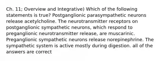 Ch. 11; Overview and Integrative) Which of the following statements is true? Postganglionic parasympathetic neurons release acetylcholine. The neurotransmitter receptors on postganglionic sympathetic neurons, which respond to preganglionic neurotransmitter release, are muscarinic. Preganglionic sympathetic neurons release norepinephrine. The sympathetic system is active mostly during digestion. all of the answers are correct