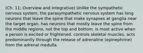 (Ch. 11; Overview and Integrative) Unlike the sympathetic nervous system, the parasympathetic nervous system has long neurons that leave the spine that make synapses at ganglia near the target organ. has neurons that mostly leave the spine from the middle regions, not the top and bottom. is most active when a person is excited or frightened. controls skeletal muscles. acts predominantly through the release of adrenaline (epinephrine) from the adrenal medulla.