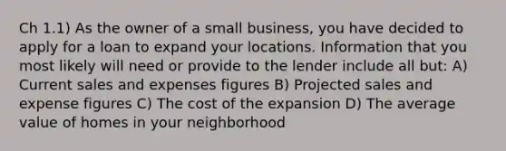 Ch 1.1) As the owner of a small business, you have decided to apply for a loan to expand your locations. Information that you most likely will need or provide to the lender include all but: A) Current sales and expenses figures B) Projected sales and expense figures C) The cost of the expansion D) The average value of homes in your neighborhood