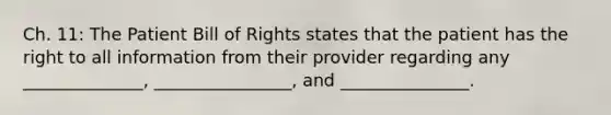 Ch. 11: The Patient Bill of Rights states that the patient has the right to all information from their provider regarding any ______________, ________________, and _______________.