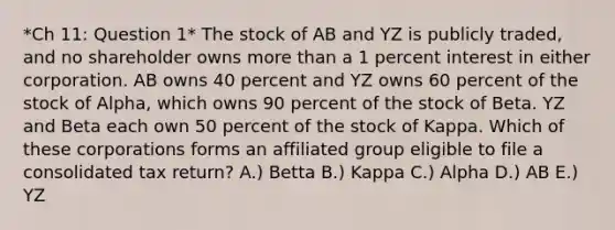 *Ch 11: Question 1* The stock of AB and YZ is publicly traded, and no shareholder owns more than a 1 percent interest in either corporation. AB owns 40 percent and YZ owns 60 percent of the stock of Alpha, which owns 90 percent of the stock of Beta. YZ and Beta each own 50 percent of the stock of Kappa. Which of these corporations forms an affiliated group eligible to file a consolidated tax return? A.) Betta B.) Kappa C.) Alpha D.) AB E.) YZ