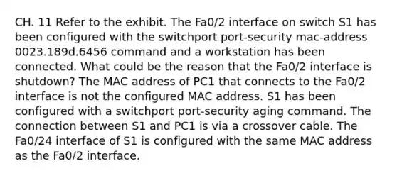 CH. 11 Refer to the exhibit. The Fa0/2 interface on switch S1 has been configured with the switchport port-security mac-address 0023.189d.6456 command and a workstation has been connected. What could be the reason that the Fa0/2 interface is shutdown? The MAC address of PC1 that connects to the Fa0/2 interface is not the configured MAC address. S1 has been configured with a switchport port-security aging command. The connection between S1 and PC1 is via a crossover cable. The Fa0/24 interface of S1 is configured with the same MAC address as the Fa0/2 interface.