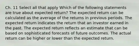 Ch. 11 Select all that apply Which of the following statements are true about expected return? The expected return can be calculated as the average of the returns in previous periods. The expected return indicates the return that an investor earned in the past. The expected return reflects an estimate that can be based on sophisticated forecasts of future outcomes. The actual return can be higher or lower than the expected return.