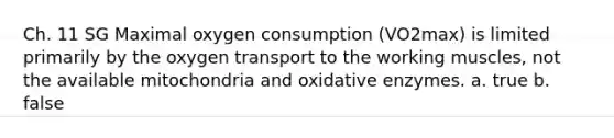 Ch. 11 SG Maximal oxygen consumption (VO2max) is limited primarily by the oxygen transport to the working muscles, not the available mitochondria and oxidative enzymes. a. true b. false