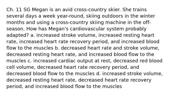 Ch. 11 SG Megan is an avid cross-country skier. She trains several days a week year-round, skiing outdoors in the winter months and using a cross-country skiing machine in the off-season. How has Megan's cardiovascular system probably adapted? a. increased stroke volume, increased resting heart rate, increased heart rate recovery period, and increased blood flow to the muscles b. decreased heart rate and stroke volume, decreased resting heart rate, and increased blood flow to the muscles c. increased cardiac output at rest, decreased red blood cell volume, decreased heart rate recovery period, and decreased blood flow to the muscles d. increased stroke volume, decreased resting heart rate, decreased heart rate recovery period, and increased blood flow to the muscles