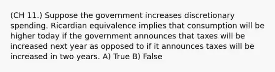 (CH 11.) Suppose the government increases discretionary spending. Ricardian equivalence implies that consumption will be higher today if the government announces that taxes will be increased next year as opposed to if it announces taxes will be increased in two years. A) True B) False