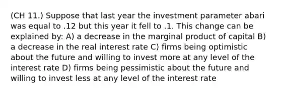 (CH 11.) Suppose that last year the investment parameter abari was equal to .12 but this year it fell to .1. This change can be explained by: A) a decrease in the marginal product of capital B) a decrease in the real interest rate C) firms being optimistic about the future and willing to invest more at any level of the interest rate D) firms being pessimistic about the future and willing to invest less at any level of the interest rate