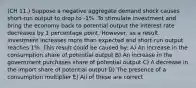 (CH 11.) Suppose a negative aggregate demand shock causes short-run output to drop to -1%. To stimulate investment and bring the economy back to potential output the interest rate decreases by 1 percentage point. However, as a result investment increases more than expected and short-run output reaches 1%. This result could be caused by: A) An increase in the consumption share of potential output B) An increase in the government purchases share of potential output C) A decrease in the import share of potential output D) The presence of a consumption multiplier E) All of these are correct