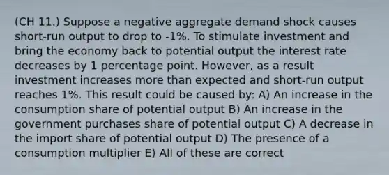 (CH 11.) Suppose a negative aggregate demand shock causes short-run output to drop to -1%. To stimulate investment and bring the economy back to potential output the interest rate decreases by 1 percentage point. However, as a result investment increases more than expected and short-run output reaches 1%. This result could be caused by: A) An increase in the consumption share of potential output B) An increase in the government purchases share of potential output C) A decrease in the import share of potential output D) The presence of a consumption multiplier E) All of these are correct