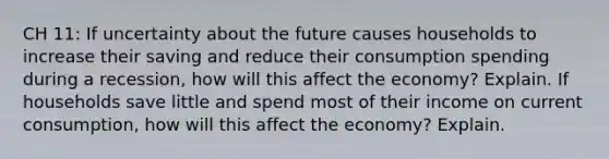 CH 11: If uncertainty about the future causes households to increase their saving and reduce their consumption spending during a recession, how will this affect the economy? Explain. If households save little and spend most of their income on current consumption, how will this affect the economy? Explain.