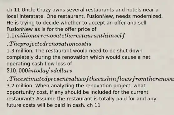 ch 11 Uncle Crazy owns several restaurants and hotels near a local interstate. One restaurant, FusionNew, needs modernized. He is trying to decide whether to accept an offer and sell FusionNew as is for the offer price of 1.1 million or renovate the restaurant himself. The projected renovation cost is1.3 million. The restaurant would need to be shut down completely during the renovation which would cause a net operating cash flow loss of 210,000 in today's dollars. The estimated present value of the cash inflows from the renovated restaurant are3.2 million. When analyzing the renovation project, what opportunity cost, if any should be included for the current restaurant? Assume the restaurant is totally paid for and any future costs will be paid in cash. ch 11