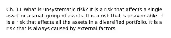 Ch. 11 What is unsystematic risk? It is a risk that affects a single asset or a small group of assets. It is a risk that is unavoidable. It is a risk that affects all the assets in a diversified portfolio. It is a risk that is always caused by external factors.