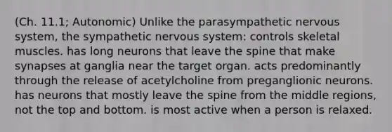 (Ch. 11.1; Autonomic) Unlike the parasympathetic nervous system, the sympathetic nervous system: controls skeletal muscles. has long neurons that leave the spine that make synapses at ganglia near the target organ. acts predominantly through the release of acetylcholine from preganglionic neurons. has neurons that mostly leave the spine from the middle regions, not the top and bottom. is most active when a person is relaxed.