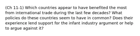 (Ch 11-1) Which countries appear to have benefited the most from international trade during the last few decades? What policies do these countries seem to have in common? Does their experience lend support for the infant industry argument or help to argue against it?