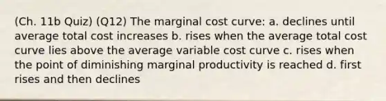 (Ch. 11b Quiz) (Q12) The marginal cost curve: a. declines until average total cost increases b. rises when the average total cost curve lies above the average variable cost curve c. rises when the point of diminishing marginal productivity is reached d. first rises and then declines