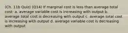 (Ch. 11b Quiz) (Q14) If marginal cost is less than average total cost: a. average variable cost is increasing with output b. average total cost is decreasing with output c. average total cost is increasing with output d. average variable cost is decreasing with output