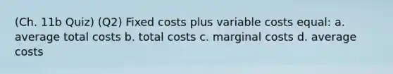 (Ch. 11b Quiz) (Q2) Fixed costs plus variable costs equal: a. average total costs b. total costs c. marginal costs d. average costs