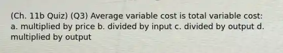 (Ch. 11b Quiz) (Q3) Average variable cost is total variable cost: a. multiplied by price b. divided by input c. divided by output d. multiplied by output