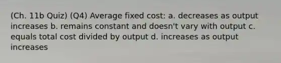 (Ch. 11b Quiz) (Q4) Average fixed cost: a. decreases as output increases b. remains constant and doesn't vary with output c. equals total cost divided by output d. increases as output increases