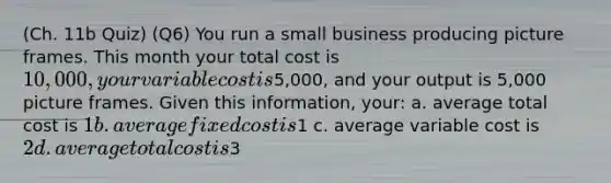 (Ch. 11b Quiz) (Q6) You run a small business producing picture frames. This month your total cost is 10,000, your variable cost is5,000, and your output is 5,000 picture frames. Given this information, your: a. average total cost is 1 b. average fixed cost is1 c. average variable cost is 2 d. average total cost is3