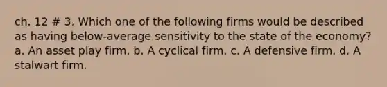 ch. 12 # 3. Which one of the following firms would be described as having below-average sensitivity to the state of the economy? a. An asset play firm. b. A cyclical firm. c. A defensive firm. d. A stalwart firm.