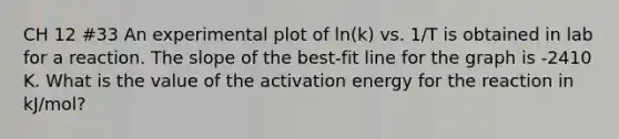 CH 12 #33 An experimental plot of ln(k) vs. 1/T is obtained in lab for a reaction. The slope of the best-fit line for the graph is -2410 K. What is the value of the activation energy for the reaction in kJ/mol?