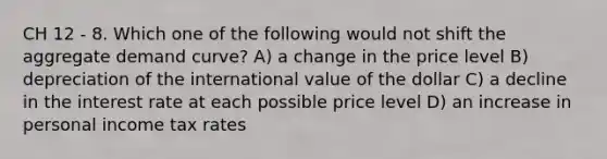 CH 12 - 8. Which one of the following would not shift the aggregate demand curve? A) a change in the price level B) depreciation of the international value of the dollar C) a decline in the interest rate at each possible price level D) an increase in personal income tax rates