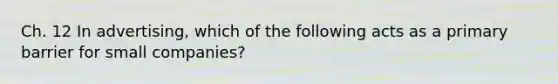 Ch. 12 In advertising, which of the following acts as a primary barrier for small companies?