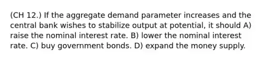 (CH 12.) If the aggregate demand parameter increases and the central bank wishes to stabilize output at potential, it should A) raise the nominal interest rate. B) lower the nominal interest rate. C) buy government bonds. D) expand the money supply.