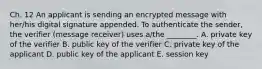 Ch. 12 An applicant is sending an encrypted message with her/his digital signature appended. To authenticate the sender, the verifier (message receiver) uses a/the ________. A. private key of the verifier B. public key of the verifier C. private key of the applicant D. public key of the applicant E. session key