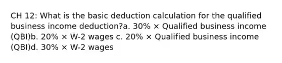 CH 12: What is the basic deduction calculation for the qualified business income deduction?a. 30% × Qualified business income (QBI)b. 20% × W-2 wages c. 20% × Qualified business income (QBI)d. 30% × W-2 wages