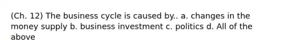 (Ch. 12) The business cycle is caused by.. a. changes in the money supply b. business investment c. politics d. All of the above