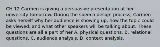 CH 12 Carmen is giving a persuasive presentation at her university tomorrow. During the speech design process, Carmen asks herself why her audience is showing up, how the topic could be viewed, and what other speakers will be talking about. These questions are all a part of her A. physical questions. B. relational questions. C. audience analysis. D. context analysis.