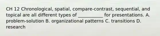 CH 12 Chronological, spatial, compare-contrast, sequential, and topical are all different types of ___________ for presentations. A. problem-solution B. organizational patterns C. transitions D. research