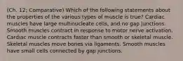 (Ch. 12; Comparative) Which of the following statements about the properties of the various types of muscle is true? Cardiac muscles have large multinucleate cells, and no gap junctions. Smooth muscles contract in response to motor nerve activation. Cardiac muscle contracts faster than smooth or skeletal muscle. Skeletal muscles move bones via ligaments. Smooth muscles have small cells connected by gap junctions.