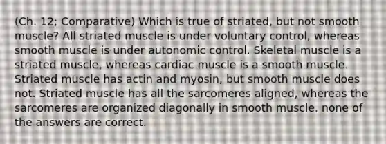 (Ch. 12; Comparative) Which is true of striated, but not smooth muscle? All striated muscle is under voluntary control, whereas smooth muscle is under autonomic control. Skeletal muscle is a striated muscle, whereas cardiac muscle is a smooth muscle. Striated muscle has actin and myosin, but smooth muscle does not. Striated muscle has all the sarcomeres aligned, whereas the sarcomeres are organized diagonally in smooth muscle. none of the answers are correct.