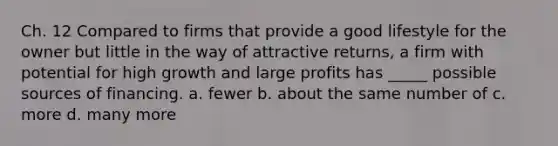 Ch. 12 Compared to firms that provide a good lifestyle for the owner but little in the way of attractive returns, a firm with potential for high growth and large profits has _____ possible sources of financing. a. fewer b. about the same number of c. more d. many more