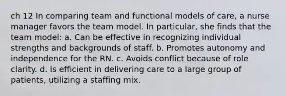 ch 12 In comparing team and functional models of care, a nurse manager favors the team model. In particular, she finds that the team model: a. Can be effective in recognizing individual strengths and backgrounds of staff. b. Promotes autonomy and independence for the RN. c. Avoids conflict because of role clarity. d. Is efficient in delivering care to a large group of patients, utilizing a staffing mix.