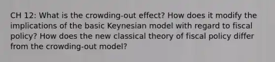 CH 12: What is the crowding-out effect? How does it modify the implications of the basic Keynesian model with regard to fiscal policy? How does the new classical theory of fiscal policy differ from the crowding-out model?