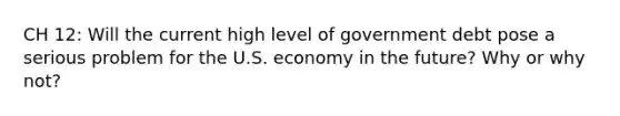 CH 12: Will the current high level of government debt pose a serious problem for the U.S. economy in the future? Why or why not?