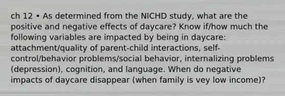 ch 12 • As determined from the NICHD study, what are the positive and negative effects of daycare? Know if/how much the following variables are impacted by being in daycare: attachment/quality of parent-child interactions, self-control/behavior problems/social behavior, internalizing problems (depression), cognition, and language. When do negative impacts of daycare disappear (when family is vey low income)?