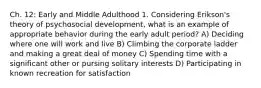 Ch. 12: Early and Middle Adulthood 1. Considering Erikson's theory of psychosocial development, what is an example of appropriate behavior during the early adult period? A) Deciding where one will work and live B) Climbing the corporate ladder and making a great deal of money C) Spending time with a significant other or pursing solitary interests D) Participating in known recreation for satisfaction