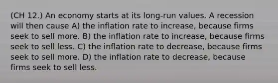 (CH 12.) An economy starts at its long-run values. A recession will then cause A) the inflation rate to increase, because firms seek to sell more. B) the inflation rate to increase, because firms seek to sell less. C) the inflation rate to decrease, because firms seek to sell more. D) the inflation rate to decrease, because firms seek to sell less.