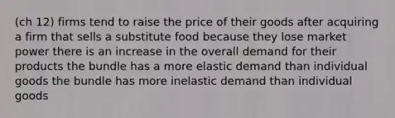 (ch 12) firms tend to raise the price of their goods after acquiring a firm that sells a substitute food because they lose market power there is an increase in the overall demand for their products the bundle has a more elastic demand than individual goods the bundle has more inelastic demand than individual goods