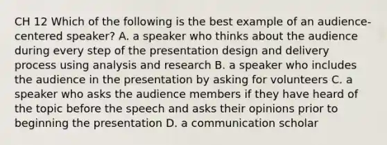 CH 12 Which of the following is the best example of an audience-centered speaker? A. a speaker who thinks about the audience during every step of the presentation design and delivery process using analysis and research B. a speaker who includes the audience in the presentation by asking for volunteers C. a speaker who asks the audience members if they have heard of the topic before the speech and asks their opinions prior to beginning the presentation D. a communication scholar