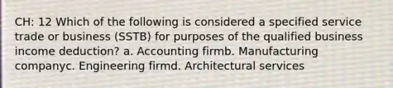 CH: 12 Which of the following is considered a specified service trade or business (SSTB) for purposes of the qualified business income deduction? a. Accounting firmb. Manufacturing companyc. Engineering firmd. Architectural services